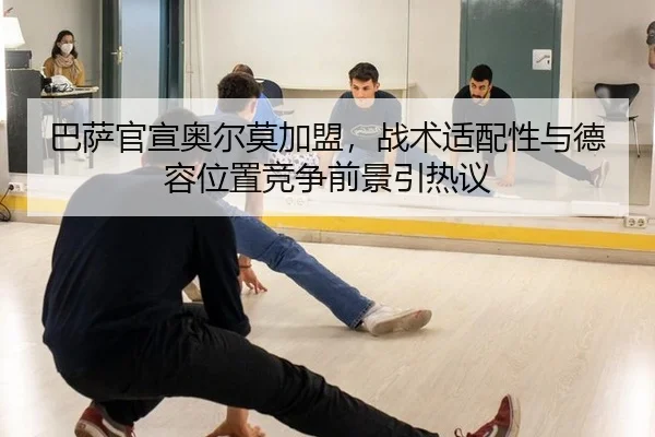 巴萨官宣奥尔莫加盟，战术适配性与德容位置竞争前景引热议
