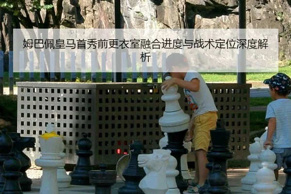 姆巴佩皇马首秀前更衣室融合进度与战术定位深度解析