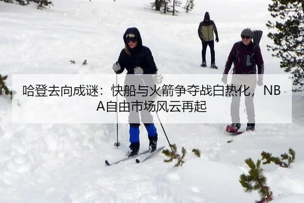 哈登去向成谜：快船与火箭争夺战白热化，NBA自由市场风云再起
