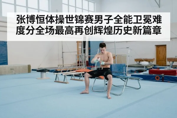 张博恒体操世锦赛男子全能卫冕难度分全场最高再创辉煌历史新篇章