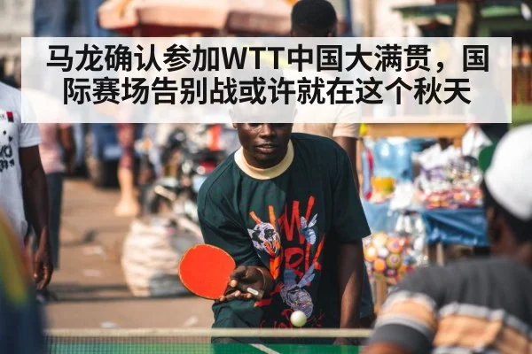马龙确认参加WTT中国大满贯，国际赛场告别战或许就在这个秋天